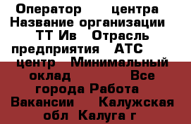 Оператор Call-центра › Название организации ­ ТТ-Ив › Отрасль предприятия ­ АТС, call-центр › Минимальный оклад ­ 20 000 - Все города Работа » Вакансии   . Калужская обл.,Калуга г.